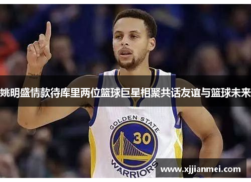姚明盛情款待库里两位篮球巨星相聚共话友谊与篮球未来