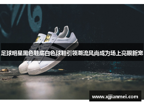 足球明星黑色鞋底白色球鞋引领潮流风尚成为场上亮眼新宠