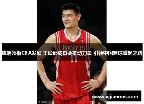 姚明领衔CBA发展 王治郅成重要推动力量 引领中国篮球崛起之路