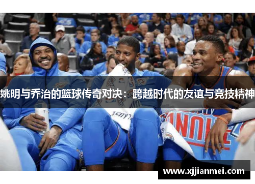 姚明与乔治的篮球传奇对决：跨越时代的友谊与竞技精神