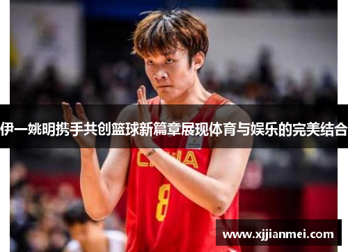 伊一姚明携手共创篮球新篇章展现体育与娱乐的完美结合