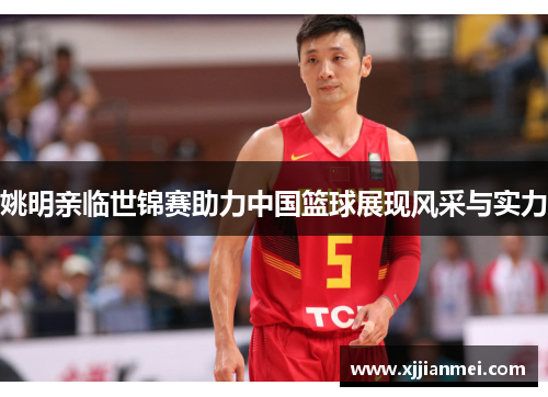 姚明亲临世锦赛助力中国篮球展现风采与实力