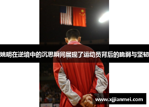 姚明在逆境中的沉思瞬间展现了运动员背后的脆弱与坚韧
