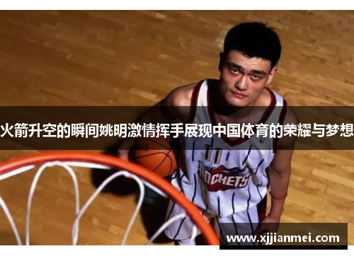 火箭升空的瞬间姚明激情挥手展现中国体育的荣耀与梦想